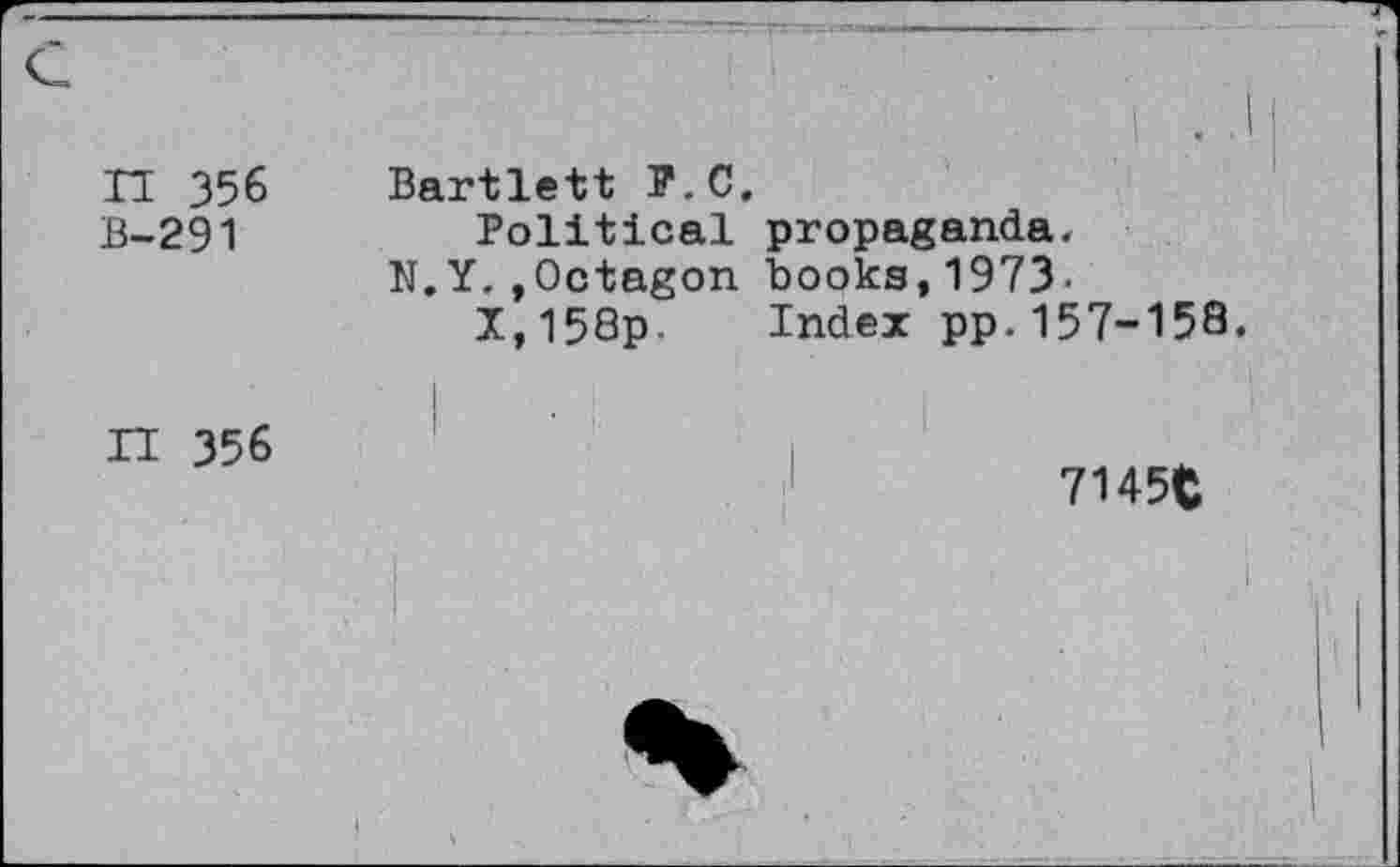 ﻿n 356 B-291	Bartlett P.O. Political propaganda. N.Y.»Octagon books,1973. X,158p. Index pp.157-158.
H 356	• ■. 7145$